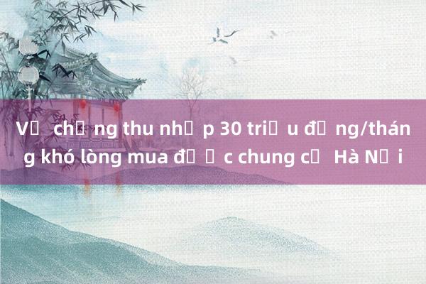 Vợ chồng thu nhập 30 triệu đồng/tháng khó lòng mua được chung cư Hà Nội