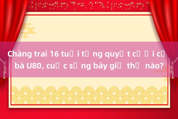 Chàng trai 16 tuổi từng quyết cưới cụ bà U80， cuộc sống bây giờ thế nào?