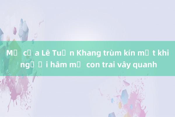 Mẹ của Lê Tuấn Khang trùm kín mặt khi người hâm mộ con trai vây quanh