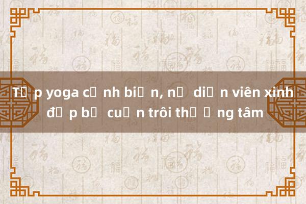 Tập yoga cạnh biển， nữ diễn viên xinh đẹp bị cuốn trôi thương tâm