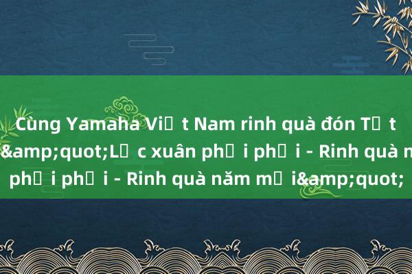 Cùng Yamaha Việt Nam rinh quà đón Tết với chương trình &quot;Lộc xuân phơi phới - Rinh quà năm mới&quot;