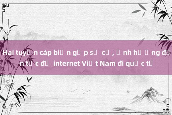 Hai tuyến cáp biển gặp sự cố， ảnh hưởng đến tốc độ internet Việt Nam đi quốc tế